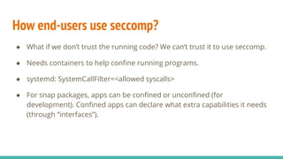 How end-users use seccomp?
● What if we don’t trust the running code? We can’t trust it to use seccomp.
● Needs containers to help confine running programs.
● systemd: SystemCallFilter=<allowed syscalls>
● For snap packages, apps can be confined or unconfined (for
development). Confined apps can declare what extra capabilities it needs
(through “interfaces”).
 