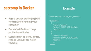 {
"defaultAction": "SCMP_ACT_ERRNO",
"syscalls": [
{
"name": "accept",
"action": "SCMP_ACT_ALLOW",
"args": []
},
{
"name": "accept4",
"action": "SCMP_ACT_ALLOW",
"args": []
...
seccomp in Docker Example
● Pass a docker profile (in JSON
format) when running your
container.
● Docker's default seccomp
profile is a whitelist.
● Syscalls such as clone, ptrace,
reboot, umount are not in
whitelist.
 