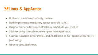 SELinux & AppArmor
● Both are Linux kernel security module.
● Both implements mandatory access controls (MAC).
● Original primary developer of SELinux is NSA, do you trust it?
● SELinux policy is much more complex than AppArmor.
● SELinux is used in Fedora/RHEL and Android since 4.3 (permissive) and 4.4
(enforcing).
● Ubuntu uses AppArmor.
 