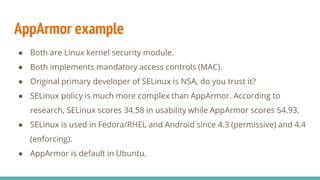 AppArmor example
● Both are Linux kernel security module.
● Both implements mandatory access controls (MAC).
● Original primary developer of SELinux is NSA, do you trust it?
● SELinux policy is much more complex than AppArmor. According to
research, SELinux scores 34.58 in usability while AppArmor scores 54.93.
● SELinux is used in Fedora/RHEL and Android since 4.3 (permissive) and 4.4
(enforcing).
● AppArmor is default in Ubuntu.
 
