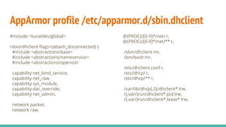 AppArmor profile /etc/apparmor.d/sbin.dhclient
#include <tunables/global>
/sbin/dhclient flags=(attach_disconnected) {
#include <abstractions/base>
#include <abstractions/nameservice>
#include <abstractions/openssl>
capability net_bind_service,
capability net_raw,
capability sys_module,
capability dac_override,
capability net_admin,
network packet,
network raw,
@{PROC}/[0-9]*/net/ r,
@{PROC}/[0-9]*/net/** r,
/sbin/dhclient mr,
/bin/bash mr,
/etc/dhclient.conf r,
/etc/dhcp/ r,
/etc/dhcp/** r,
/var/lib/dhcp{,3}/dhclient* lrw,
/{,var/}run/dhclient*.pid lrw,
/{,var/}run/dhclient*.lease* lrw,
 