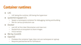 Container runtimes
● LXC
○ LXC being the runtime, LXD being the hypervisor
● systemd-nspawn (1)
○ Spawn a namespace container for debugging, testing and building
○ Not for serious production use
● Docker
○ use LXC at first, later libcontainer and now runc
○ DockerHub as ecosystem to share images
○ micro-service
● Rkt by CoreOS
● OpenVZ
○ Predates the container hype, does not use namespace or cgroup
○ Requires patched kernel for full feature
 