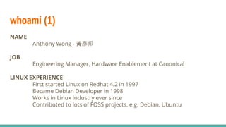 whoami (1)
NAME
Anthony Wong - 黃彥邦
JOB
Engineering Manager, Hardware Enablement at Canonical
LINUX EXPERIENCE
First started Linux on Redhat 4.2 in 1997
Became Debian Developer in 1998
Works in Linux industry ever since
Contributed to lots of FOSS projects, e.g. Debian, Ubuntu
 
