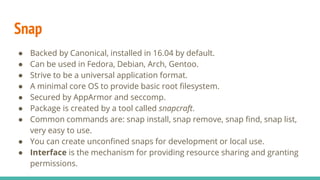 Snap
● Backed by Canonical, installed in 16.04 by default.
● Can be used in Fedora, Debian, Arch, Gentoo.
● Strive to be a universal application format.
● A minimal core OS to provide basic root filesystem.
● Secured by AppArmor and seccomp.
● Package is created by a tool called snapcraft.
● Common commands are: snap install, snap remove, snap find, snap list,
very easy to use.
● You can create unconfined snaps for development or local use.
● Interface is the mechanism for providing resource sharing and granting
permissions.
 