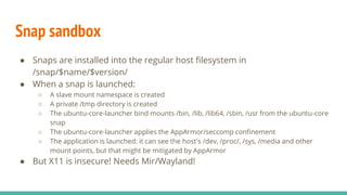 Snap sandbox
● Snaps are installed into the regular host filesystem in
/snap/$name/$version/
● When a snap is launched:
○ A slave mount namespace is created
○ A private /tmp directory is created
○ The ubuntu-core-launcher bind mounts /bin, /lib, /lib64, /sbin, /usr from the ubuntu-core
snap
○ The ubuntu-core-launcher applies the AppArmor/seccomp confinement
○ The application is launched: it can see the host's /dev, /proc/, /sys, /media and other
mount points, but that might be mitigated by AppArmor
● But X11 is insecure! Needs Mir/Wayland!
 