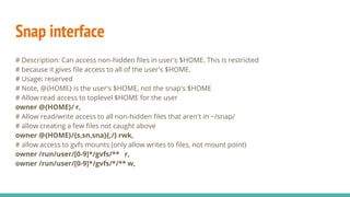 Snap interface
# Description: Can access non-hidden files in user's $HOME. This is restricted
# because it gives file access to all of the user's $HOME.
# Usage: reserved
# Note, @{HOME} is the user's $HOME, not the snap's $HOME
# Allow read access to toplevel $HOME for the user
owner @{HOME}/ r,
# Allow read/write access to all non-hidden files that aren't in ~/snap/
# allow creating a few files not caught above
owner @{HOME}/{s,sn,sna}{,/} rwk,
# allow access to gvfs mounts (only allow writes to files, not mount point)
owner /run/user/[0-9]*/gvfs/** r,
owner /run/user/[0-9]*/gvfs/*/** w,
 