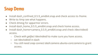 Snap Demo
● Install dash_confined_0.5.9_amd64.snap and check access to /home.
● Write to /tmp see what happens.
● Check dmesg for apparmor errors.
● Install dash_home_0.5.9_amd64.snap and check home access.
● Install dash_home+camera_0.5.9_amd64.snap and check /dev/video0
access.
○ Check with getfacl /dev/video0 to make sure you have access.
○ cat /dev/video0 in dash
○ You still need snap connect dash:camera ubuntu-core:camera to grant
access.
 