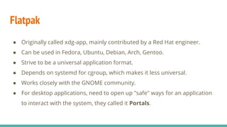 Flatpak
● Originally called xdg-app, mainly contributed by a Red Hat engineer.
● Can be used in Fedora, Ubuntu, Debian, Arch, Gentoo.
● Strive to be a universal application format.
● Depends on systemd for cgroup, which makes it less universal.
● Works closely with the GNOME community.
● For desktop applications, need to open up "safe" ways for an application
to interact with the system, they called it Portals.
 