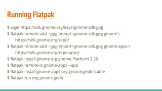 Running Flatpak
$ wget https://sdk.gnome.org/keys/gnome-sdk.gpg
$ flatpak remote-add --gpg-import=gnome-sdk.gpg gnome 
https://sdk.gnome.org/repo/
$ flatpak remote-add --gpg-import=gnome-sdk.gpg gnome-apps 
https://sdk.gnome.org/repo-apps/
$ flatpak install gnome org.gnome.Platform 3.20
$ flatpak remote-ls gnome-apps --app
$ flatpak install gnome-apps org.gnome.gedit stable
$ flatpak run org.gnome.gedit
 