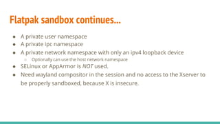 Flatpak sandbox continues...
● A private user namespace
● A private ipc namespace
● A private network namespace with only an ipv4 loopback device
○ Optionally can use the host network namespace
● SELinux or AppArmor is NOT used.
● Need wayland compositor in the session and no access to the Xserver to
be properly sandboxed, because X is insecure.
 