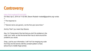 Controversy
https://lkml.org/lkml/2014/4/2/420
On Wed, Apr 2, 2014 at 11:42 AM, Steven Rostedt <rostedt@goodmis.org> wrote:
>
> The response is:
>
> "Generic terms are generic, not the first user owns them."
And by "their" you mean Kay Sievers.
Key, I'm f*cking tired of the fact that you don't fix problems in the
code *you* write, so that the kernel then has to work around the
problems you cause.
Greg - just for your information, I will *not* be merging any code
from Kay into the kernel until this constant pattern is fixed.
[show linus’s middle finger photo]
 