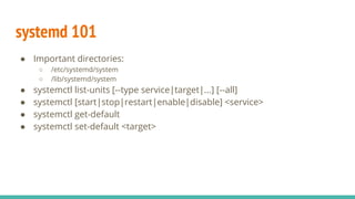 systemd 101
● Important directories:
○ /etc/systemd/system
○ /lib/systemd/system
● systemctl list-units [--type service|target|...] [--all]
● systemctl [start|stop|restart|enable|disable] <service>
● systemctl get-default
● systemctl set-default <target>
 