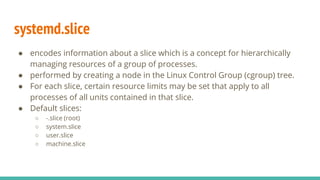 systemd.slice
● encodes information about a slice which is a concept for hierarchically
managing resources of a group of processes.
● performed by creating a node in the Linux Control Group (cgroup) tree.
● For each slice, certain resource limits may be set that apply to all
processes of all units contained in that slice.
● Default slices:
○ -.slice (root)
○ system.slice
○ user.slice
○ machine.slice
 