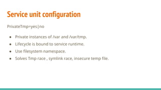 Service unit configuration
PrivateTmp=yes|no
● Private instances of /var and /var/tmp.
● Lifecycle is bound to service runtime.
● Use filesystem namespace.
● Solves Tmp race , symlink race, insecure temp file.
 