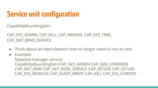 Service unit configuration
CapabilityBoundingSet=
CAP_SYS_ADMIN, CAP_KILL, CAP_MKNOD, CAP_SYS_TIME,
CAP_NET_BIND_SERVICE
● Think about an ntpd daemon that no longer need to run as root.
● Example:
Network-manager.service:
CapabilityBoundingSet=CAP_NET_ADMIN CAP_DAC_OVERRIDE
CAP_NET_RAW CAP_NET_BIND_SERVICE CAP_SETGID CAP_SETUID
CAP_SYS_MODULE CAP_AUDIT_WRITE CAP_KILL CAP_SYS_CHROOT
 