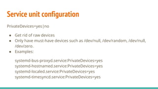 Service unit configuration
PrivateDevices=yes|no
● Get rid of raw devices
● Only have must-have devices such as /dev/null, /dev/random, /dev/null,
/dev/zero.
● Examples:
systemd-bus-proxyd.service:PrivateDevices=yes
systemd-hostnamed.service:PrivateDevices=yes
systemd-localed.service:PrivateDevices=yes
systemd-timesyncd.service:PrivateDevices=yes
 