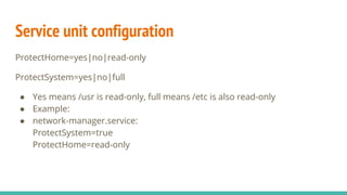 Service unit configuration
ProtectHome=yes|no|read-only
ProtectSystem=yes|no|full
● Yes means /usr is read-only, full means /etc is also read-only
● Example:
● network-manager.service:
ProtectSystem=true
ProtectHome=read-only
 