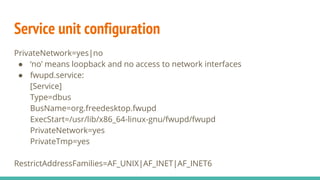 Service unit configuration
PrivateNetwork=yes|no
● ‘no’ means loopback and no access to network interfaces
● fwupd.service:
[Service]
Type=dbus
BusName=org.freedesktop.fwupd
ExecStart=/usr/lib/x86_64-linux-gnu/fwupd/fwupd
PrivateNetwork=yes
PrivateTmp=yes
RestrictAddressFamilies=AF_UNIX|AF_INET|AF_INET6
 