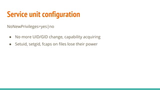 Service unit configuration
NoNewPrivileges=yes|no
● No more UID/GID change, capability acquiring
● Setuid, setgid, fcaps on files lose their power
 