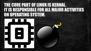 THE CORE PART OF LINUX IS KERNAL.
IT IS RESPONSIBLE FOR ALL MAJOR ACTIVITIES
ON OPERATING SYSTEM.
 