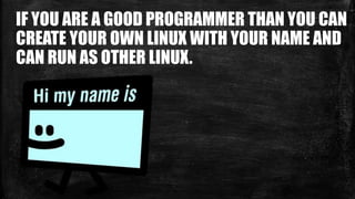 IF YOU ARE A GOOD PROGRAMMER THAN YOU CAN
CREATE YOUR OWN LINUX WITH YOUR NAME AND
CAN RUN AS OTHER LINUX.
 