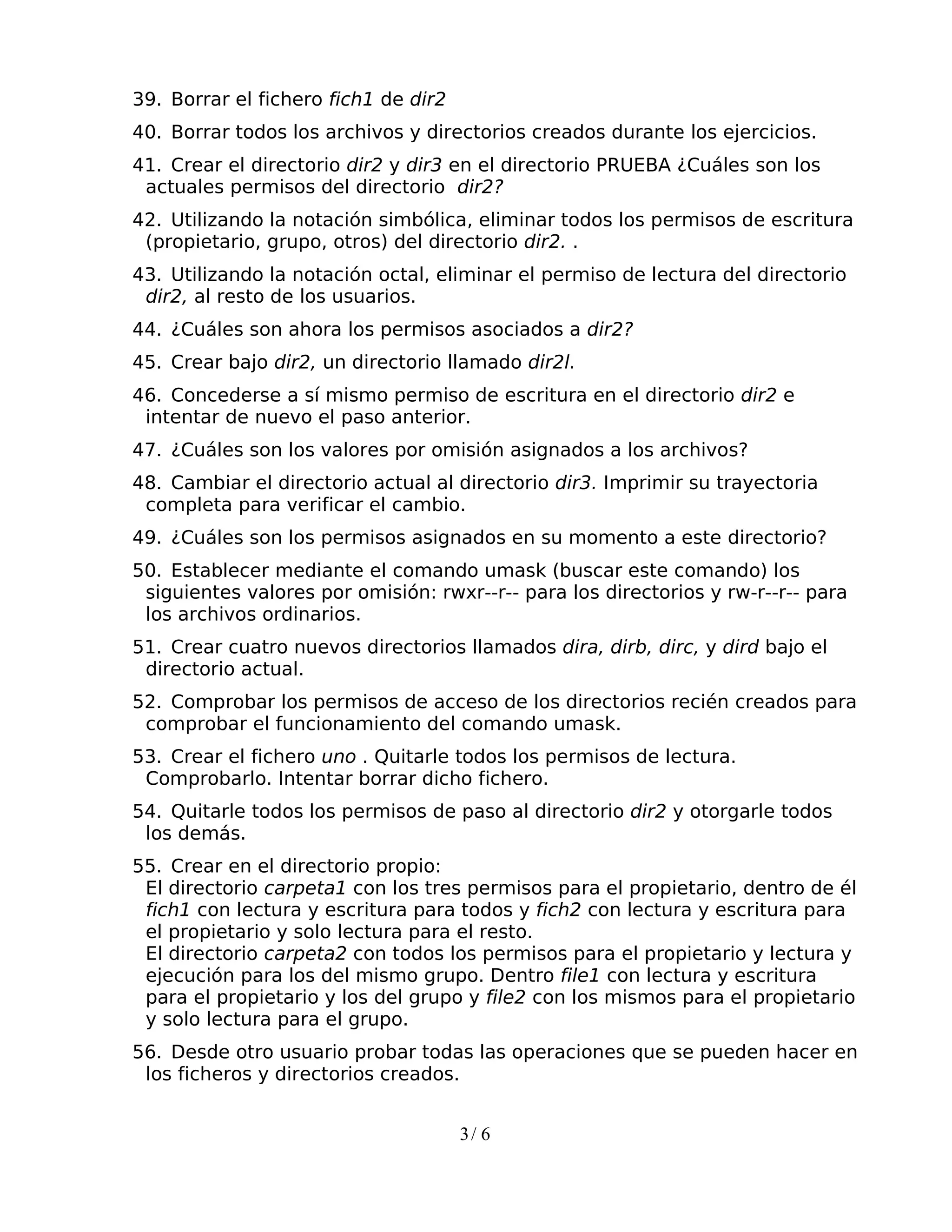 39. Borrar el fichero fich1 de dir2
40. Borrar todos los archivos y directorios creados durante los ejercicios.
41. Crear el directorio dir2 y dir3 en el directorio PRUEBA ¿Cuáles son los
 actuales permisos del directorio dir2?
42. Utilizando la notación simbólica, eliminar todos los permisos de escritura
 (propietario, grupo, otros) del directorio dir2. .
43. Utilizando la notación octal, eliminar el permiso de lectura del directorio
 dir2, al resto de los usuarios.
44. ¿Cuáles son ahora los permisos asociados a dir2?
45. Crear bajo dir2, un directorio llamado dir2l.
46. Concederse a sí mismo permiso de escritura en el directorio dir2 e
 intentar de nuevo el paso anterior.
47. ¿Cuáles son los valores por omisión asignados a los archivos?
48. Cambiar el directorio actual al directorio dir3. Imprimir su trayectoria
 completa para verificar el cambio.
49. ¿Cuáles son los permisos asignados en su momento a este directorio?
50. Establecer mediante el comando umask (buscar este comando) los
 siguientes valores por omisión: rwxr--r-- para los directorios y rw-r--r-- para
 los archivos ordinarios.
51. Crear cuatro nuevos directorios llamados dira, dirb, dirc, y dird bajo el
 directorio actual.
52. Comprobar los permisos de acceso de los directorios recién creados para
 comprobar el funcionamiento del comando umask.
53. Crear el fichero uno . Quitarle todos los permisos de lectura.
 Comprobarlo. Intentar borrar dicho fichero.
54. Quitarle todos los permisos de paso al directorio dir2 y otorgarle todos
 los demás.
55. Crear en el directorio propio:
 El directorio carpeta1 con los tres permisos para el propietario, dentro de él
 fich1 con lectura y escritura para todos y fich2 con lectura y escritura para
 el propietario y solo lectura para el resto.
 El directorio carpeta2 con todos los permisos para el propietario y lectura y
 ejecución para los del mismo grupo. Dentro file1 con lectura y escritura
 para el propietario y los del grupo y file2 con los mismos para el propietario
 y solo lectura para el grupo.
56. Desde otro usuario probar todas las operaciones que se pueden hacer en
 los ficheros y directorios creados.


                                      3/ 6
 