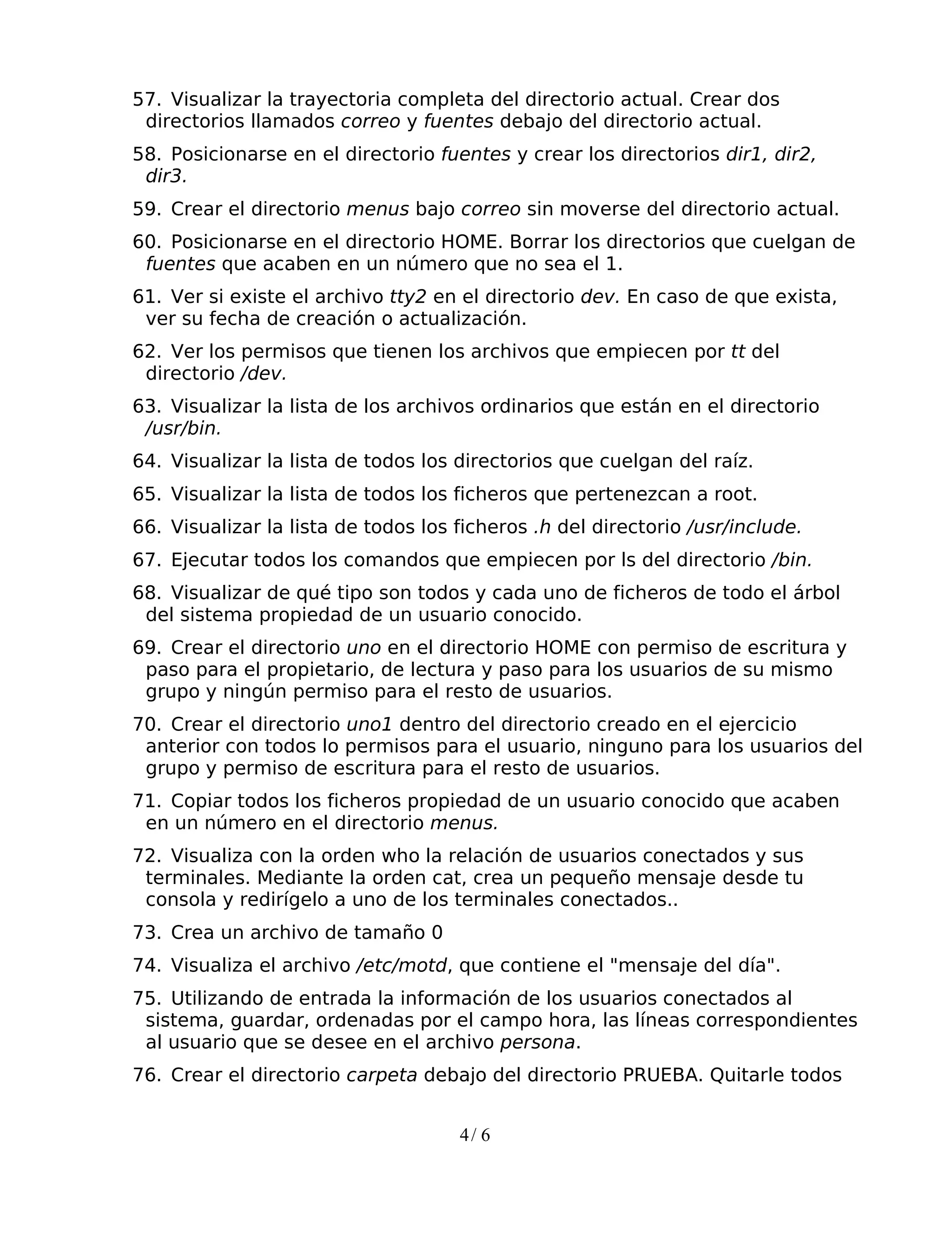57. Visualizar la trayectoria completa del directorio actual. Crear dos
 directorios llamados correo y fuentes debajo del directorio actual.
58. Posicionarse en el directorio fuentes y crear los directorios dir1, dir2,
 dir3.
59. Crear el directorio menus bajo correo sin moverse del directorio actual.
60. Posicionarse en el directorio HOME. Borrar los directorios que cuelgan de
 fuentes que acaben en un número que no sea el 1.
61. Ver si existe el archivo tty2 en el directorio dev. En caso de que exista,
 ver su fecha de creación o actualización.
62. Ver los permisos que tienen los archivos que empiecen por tt del
 directorio /dev.
63. Visualizar la lista de los archivos ordinarios que están en el directorio
 /usr/bin.
64. Visualizar la lista de todos los directorios que cuelgan del raíz.
65. Visualizar la lista de todos los ficheros que pertenezcan a root.
66. Visualizar la lista de todos los ficheros .h del directorio /usr/include.
67. Ejecutar todos los comandos que empiecen por ls del directorio /bin.
68. Visualizar de qué tipo son todos y cada uno de ficheros de todo el árbol
 del sistema propiedad de un usuario conocido.
69. Crear el directorio uno en el directorio HOME con permiso de escritura y
 paso para el propietario, de lectura y paso para los usuarios de su mismo
 grupo y ningún permiso para el resto de usuarios.
70. Crear el directorio uno1 dentro del directorio creado en el ejercicio
 anterior con todos lo permisos para el usuario, ninguno para los usuarios del
 grupo y permiso de escritura para el resto de usuarios.
71. Copiar todos los ficheros propiedad de un usuario conocido que acaben
 en un número en el directorio menus.
72. Visualiza con la orden who la relación de usuarios conectados y sus
 terminales. Mediante la orden cat, crea un pequeño mensaje desde tu
 consola y redirígelo a uno de los terminales conectados..
73. Crea un archivo de tamaño 0
74. Visualiza el archivo /etc/motd, que contiene el "mensaje del día".
75. Utilizando de entrada la información de los usuarios conectados al
 sistema, guardar, ordenadas por el campo hora, las líneas correspondientes
 al usuario que se desee en el archivo persona.
76. Crear el directorio carpeta debajo del directorio PRUEBA. Quitarle todos


                                     4/ 6
 