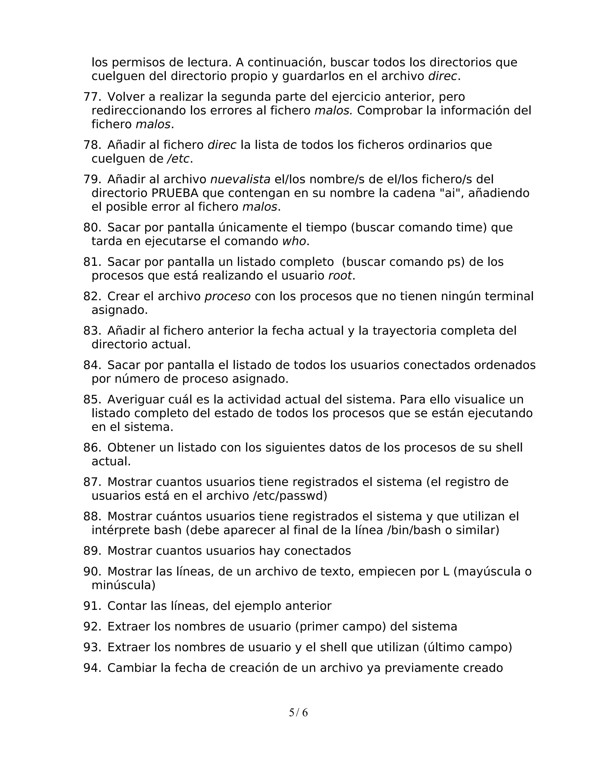 los permisos de lectura. A continuación, buscar todos los directorios que
 cuelguen del directorio propio y guardarlos en el archivo direc.
77. Volver a realizar la segunda parte del ejercicio anterior, pero
 redireccionando los errores al fichero malos. Comprobar la información del
 fichero malos.
78. Añadir al fichero direc la lista de todos los ficheros ordinarios que
 cuelguen de /etc.
79. Añadir al archivo nuevalista el/los nombre/s de el/los fichero/s del
 directorio PRUEBA que contengan en su nombre la cadena "ai", añadiendo
 el posible error al fichero malos.
80. Sacar por pantalla únicamente el tiempo (buscar comando time) que
 tarda en ejecutarse el comando who.
81. Sacar por pantalla un listado completo (buscar comando ps) de los
 procesos que está realizando el usuario root.
82. Crear el archivo proceso con los procesos que no tienen ningún terminal
 asignado.
83. Añadir al fichero anterior la fecha actual y la trayectoria completa del
 directorio actual.
84. Sacar por pantalla el listado de todos los usuarios conectados ordenados
 por número de proceso asignado.
85. Averiguar cuál es la actividad actual del sistema. Para ello visualice un
 listado completo del estado de todos los procesos que se están ejecutando
 en el sistema.
86. Obtener un listado con los siguientes datos de los procesos de su shell
 actual.
87. Mostrar cuantos usuarios tiene registrados el sistema (el registro de
 usuarios está en el archivo /etc/passwd)
88. Mostrar cuántos usuarios tiene registrados el sistema y que utilizan el
 intérprete bash (debe aparecer al final de la línea /bin/bash o similar)
89. Mostrar cuantos usuarios hay conectados
90. Mostrar las líneas, de un archivo de texto, empiecen por L (mayúscula o
 minúscula)
91. Contar las líneas, del ejemplo anterior
92. Extraer los nombres de usuario (primer campo) del sistema
93. Extraer los nombres de usuario y el shell que utilizan (último campo)
94. Cambiar la fecha de creación de un archivo ya previamente creado


                                    5/ 6
 