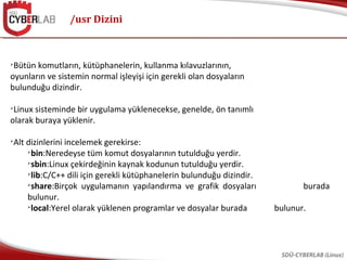 /usr Dizini
SDÜ-CYBERLAB (Linux)

Bütün komutların, kütüphanelerin, kullanma kılavuzlarının,
oyunların ve sistemin normal işleyişi için gerekli olan dosyaların
bulunduğu dizindir.

Linux sisteminde bir uygulama yüklenecekse, genelde, ön tanımlı
olarak buraya yüklenir.

Alt dizinlerini incelemek gerekirse:

bin:Neredeyse tüm komut dosyalarının tutulduğu yerdir.

sbin:Linux çekirdeğinin kaynak kodunun tutulduğu yerdir.

lib:C/C++ dili için gerekli kütüphanelerin bulunduğu dizindir.

share:Birçok uygulamanın yapılandırma ve grafik dosyaları burada
bulunur.

local:Yerel olarak yüklenen programlar ve dosyalar burada bulunur.
 
