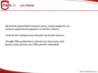 /etc Dizini
SDÜ-CYBERLAB (Linux)

Bu dizinde çalıştırılabilir dosyalar yerine, birçok programın ve
sistemin yapılandırma dosyaları ve dizinleri saklanır.

Sisteme dair konfigürasyon dosyaları da burada bulunur.

Örneğin DNS problemlerini çözmek için /etc/resolv.conf
dosyası açılıp içerisine yeni DNS adresleri eklenebilir
 