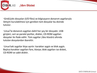/dev Dizini
SDÜ-CYBERLAB (Linux)

Girdi/çıktı dosyaları (I/O files) ve bilgisayarın donanım aygıtlarıyla
iletişim kurulabilmesi için gereken tüm dosyalar bu dizinde
tutulur.

Linux te donanım aygıtları dahil her şey bir dosyadır. USB‟
girişleri, seri ve paralel portlar, diskler, CD-ROM aygıtları
dosyalar ile ifade edilir. Tüm aygıtlar /dev klasörü altında
tutulan dosyalardan ibarettir.

Linux'taki aygıtlar ikiye ayrılır: karakter aygıtı ve blok aygıtı.
Başlıca karakter aygıtları fare, klavye; blok aygıtları ise disket,
CD-ROM ve sabit disktir.
 