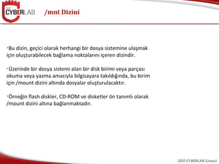 /mnt Dizini
SDÜ-CYBERLAB (Linux)

Bu dizin, geçici olarak herhangi bir dosya sistemine ulaşmak
için oluşturabilecek bağlama noktalarını içeren dizindir.

Üzerinde bir dosya sistemi olan bir disk birimi veya parçası
okuma veya yazma amacıyla bilgisayara takıldığında, bu birim
için /mount dizini altında dosyalar oluşturulacaktır.

Örneğin flash diskler, CD-ROM ve disketler ön tanımlı olarak
/mount dizini altına bağlanmaktadır.
 