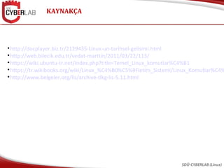 KAYNAKÇA
SDÜ-CYBERLAB (Linux)

http://docplayer.biz.tr/2129435-Linux-un-tarihsel-gelisimi.html

http://web.bilecik.edu.tr/vedat-marttin/2011/03/22/113/

https://wiki.ubuntu-tr.net/index.php?title=Temel_Linux_komutlar%C4%B1

https://tr.wikibooks.org/wiki/Linux_%C4%B0%C5%9Fletim_Sistemi/Linux_Komutlar%C4%

http://www.belgeler.org/lis/archive-tlkg-lis-5.11.html
 