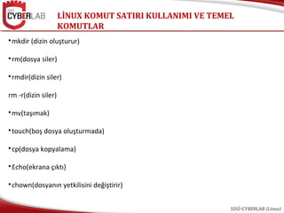 LİNUX KOMUT SATIRI KULLANIMI VE TEMEL
KOMUTLAR
SDÜ-CYBERLAB (Linux)

mkdir (dizin oluşturur)

rm(dosya siler)

rmdir(dizin siler)
rm -r(dizin siler)

mv(taşımak)

touch(boş dosya oluşturmada)

cp(dosya kopyalama)

Echo(ekrana çıktı)

chown(dosyanın yetkilisini değiştirir)
 