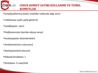LİNUX KOMUT SATIRI KULLANIMI VE TEMEL
KOMUTLAR
SDÜ-CYBERLAB (Linux)

lsmod(yüklenmiş bütün modüller hakkında bilgi verir)

cat(dosyayı sayfa sayfa gösterir)

head(baştan satır)

find(bulunmak istenilen dosya varsa)

locate(yapılan düzenlemeler)

xinit(yöneticisiz x oturumu)

Startx(yöneticili oturum)

Reboot/shutdown -r

Shutdown -h now/halt
 