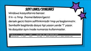 Windows kısayollarına benzer.
$ ln -s /tmp /home/debian/gecici
dersek gecici bizim softlinkimizdir tmp ye baglanmıstır.
Sembolik baglılarda dosya tipi yazan yerde “l” yazar.
Ve dosyalar aynı inode numarası kullanmazlar.
sOFT LINKs/symlinks
 