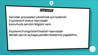 servisler
Servisler processleri yönetmek için kullanılır.
$ systemctl status <servisadı>
komutuyla servisin bilgisini verir.
$systemctl stop/start/restart <servisadı>
dersek servisi aç,kapa,yeniden baslatma yapabiliriz.
 