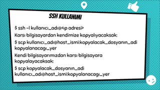 Ssh kullanımı
$ ssh -l kullanıcı_adı@<ıp adresi>
Karsı bilgisayardan kendimize kopyalıyacaksak:
$ scp kullanıcı_adı@host_ismi:kopyalacak_dosyanın_adi
kopyalanacagı_yer
Kendi bilgisayarımızdan karsı bilgisayara
kopyalayacaksak:
$ scp kopyalacak_dosyanın_adi
kullanıcı_adı@host_ismi:kopyalanacagı_yer
 