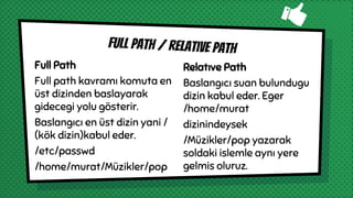 Full Path
Full path kavramı komuta en
üst dizinden baslayarak
gidecegi yolu gösterir.
Baslangıcı en üst dizin yani /
(kök dizin)kabul eder.
/etc/passwd
/home/murat/Müzikler/pop
Full path / relatıve path
Relatıve Path
Baslangıcı suan bulundugu
dizin kabul eder. Eger
/home/murat
dizinindeysek
/Müzikler/pop yazarak
soldaki islemle aynı yere
gelmis oluruz.
 