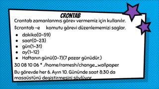Crontab zamanlanmıs görev vermemiz için kullanılır.
$crontab -e komutu görevi düzenlememizi saglar.
● dakika(0-59)
● saat(0-23)
● gün(1-31)
● ay(1-12)
● Haftanın günü(0-7)(7 pazar günüdür.)
30 08 10 06 * ./home/ramesh/change_wallpaper
Bu görevde her 6. Ayın 10. Gününde saat 8:30 da
masaüstünü degistirmesini söylüyor.
crontab
 