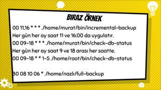 Biraz örnek
00 11,16 * * * ./home/murat/bin/incremental-backup
Her gün her ay saat 11 ve 16:00 da uygulatır.
00 09-18 * * * ./home/murat/bin/check-db-status
Her gün her ay saat 9 ve 18 arası her saatte.
00 09-18 * * 1-5 ./home/root/bin/check-db-status
30 08 10 06 * ./home/nazlı/full-backup
 