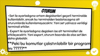 oturum
-Set ile ayarladıgınız ortam degiskenleri geçerli terminalde
kullanılabilir, ancak bu terminalden baslatacagınız alt
oturumlarda kullanılamayacaktır. Yani set yalnızca verildigi
terminali etkiler.
– Export ile ayarladıgınız degisken ise alt terminalleri de
etkileyecektir. Yani export, oturum bazında da olsa set’den
daha globaldir.
**Peki bu komutlar çalıstırılabilir bir program
mı ?????**
 