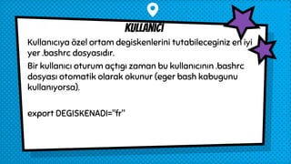 Kullanıcıya özel ortam degiskenlerini tutabileceginiz en iyi
yer .bashrc dosyasıdır.
Bir kullanıcı oturum açtıgı zaman bu kullanıcının .bashrc
dosyası otomatik olarak okunur (eger bash kabugunu
kullanıyorsa).
export DEGISKENADI="fr"
kullanıcı
 