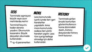 Less more historyTerminale sıgmayan
büyük veya uzun
metinlerde,metini
Terminal boyutu
kadar ekrana
yazdırır. Okurnurluk
kazandırır. Büyük
dosyaları okumada
kullanıslıdır.
**-g -G parametleri
Less komutunda
içerik içinde ileri-geri
hareketler
yapılabilir. Ama
more komutunda
sadece ileri yönlü
hareket yapılır. Less
tüm içerigi bellege
almadıgı için daha
kullanıslıdır.
Terminale girilen
önceki komutları
gösterirkullanıcın
home dizinindeki
.bash_history
dosyasında history
limiti bulunur.
 