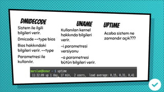 dmidecode uname uptimeSistem ile ilgili
bilgileri verir.
Dmicode --type bios
Bios hakkındaki
bilgileri verir. --type
Parametresi ile
kullanılır.
Kullanılan kernel
hakkında bilgileri
verir.
-i parametresi
versiyonu
-a parametresi
bütün bilgileri verir.
Acaba sistem ne
zamandır açık???
 