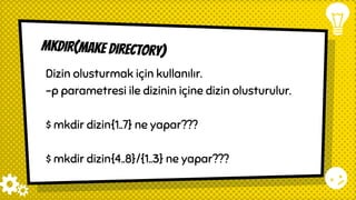 mkdir(make directory)
Dizin olusturmak için kullanılır.
-p parametresi ile dizinin içine dizin olusturulur.
$ mkdir dizin{1..7} ne yapar???
$ mkdir dizin{4..8}/{1..3} ne yapar???
 