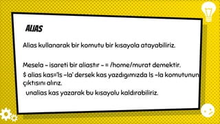 alias
Alias kullanarak bir komutu bir kısayola atayabiliriz.
Mesela ~ isareti bir aliastır ~ = /home/murat demektir.
$ alias kas=’ls -la’ dersek kas yazdıgımızda ls -la komutunun
çıktısını alırız.
unalias kas yazarak bu kısayolu kaldırabiliriz.
 