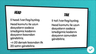 Head
tail
$ head /var/log/syslog
Head komutu ile uzun
dosyaların sadece
istedigimiz kadarını
dosyanın basından
görebiliriz.
-n 20 dersek basından ilk
20 satırı görebiliriz.
$ tail /var/log/syslog
Head komutu ile uzun
dosyaların sadece
istedigimiz kadarını
dosyanın sonundan
görebiliriz.
 