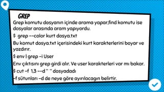 grep
Grep komutu dosyanın içinde arama yapar,find komutu ise
dosyalar arasında aram yapıyordu.
$ grep --color kurt dosya.txt
Bu komut dosya.txt içerisindeki kurt karakterlerini boyar ve
yazdırır.
$ env | grep -i User
Env çıktısını grep girdi alır. Ve user karakterleri var mı bakar.
$ cut -f 1,3 --d “ “ dosyadadı
-f sütunları -d de neye göre ayırılacagın belirtir.
 