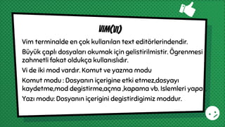 Vim terminalde en çok kullanılan text editörlerindendir.
Büyük çaplı dosyaları okumak için gelistirilmistir. Ögrenmesi
zahmetli fakat oldukça kullanıslıdır.
Vi de iki mod vardır. Komut ve yazma modu
Komut modu : Dosyanın içerigine etki etmez,dosyayı
kaydetme,mod degistirme,açma ,kapama vb. Islemleri yapar.
Yazı modu: Dosyanın içerigini degistirdigimiz moddur.
vim(vı)
 
